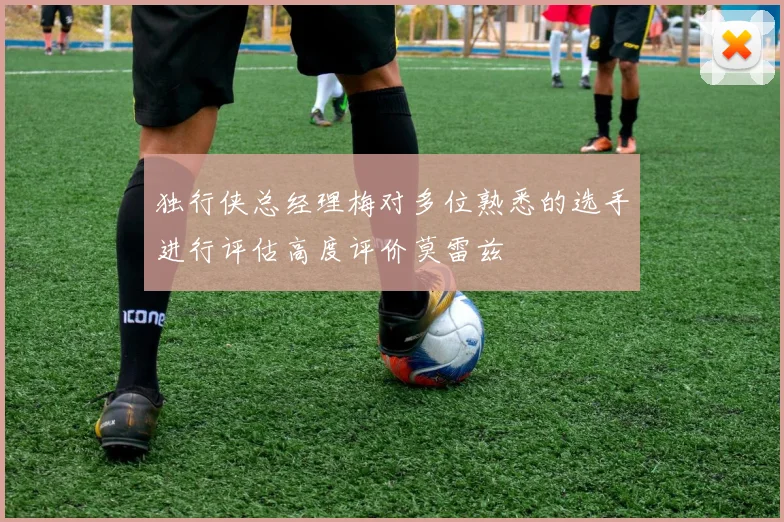 独行侠总经理梅对多位熟悉的选手进行评估高度评价莫雷兹