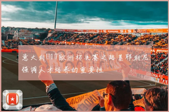 意大利U17欧洲杯决赛之路基耶利尼强调人才培养的重要性