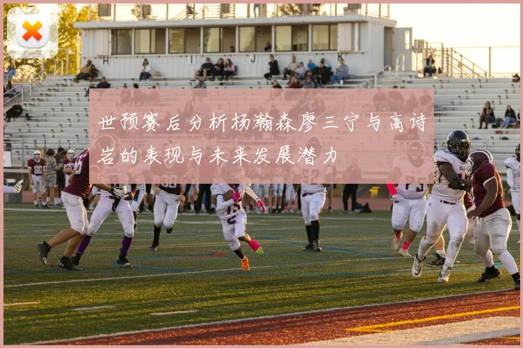 世预赛后分析杨瀚森廖三宁与高诗岩的表现与未来发展潜力