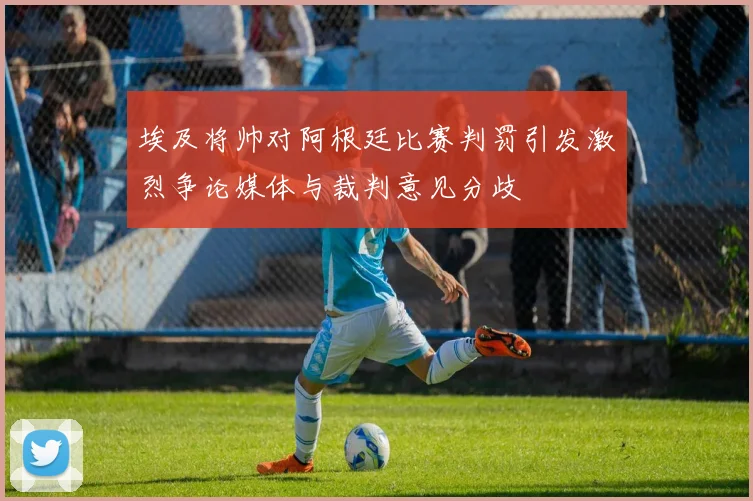 埃及将帅对阿根廷比赛判罚引发激烈争论媒体与裁判意见分歧