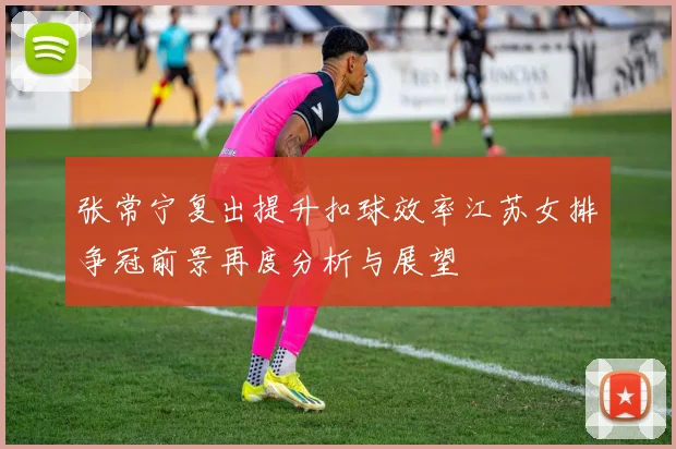 张常宁复出提升扣球效率江苏女排争冠前景再度分析与展望