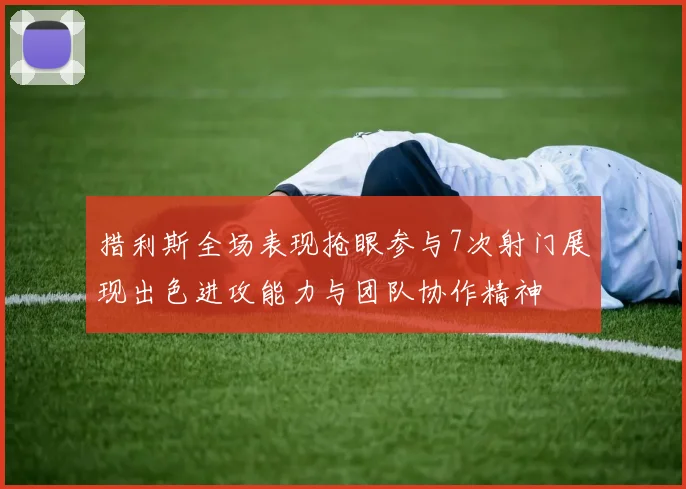 措利斯全场表现抢眼参与7次射门展现出色进攻能力与团队协作精神