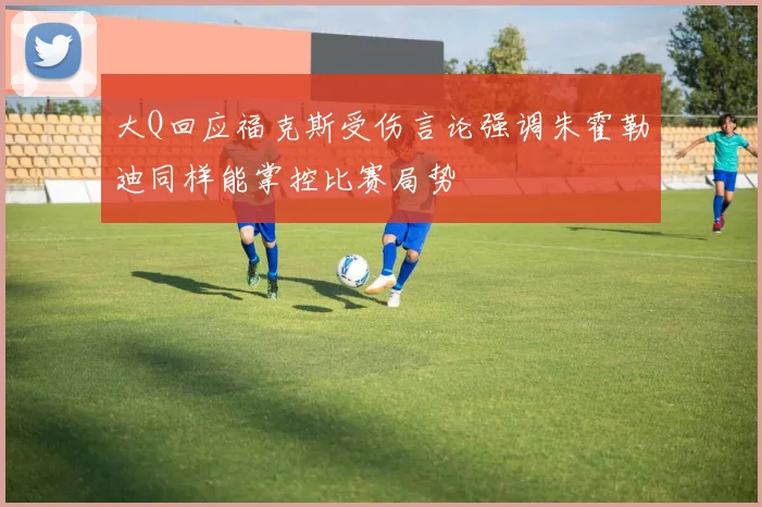 大Q回应福克斯受伤言论强调朱霍勒迪同样能掌控比赛局势