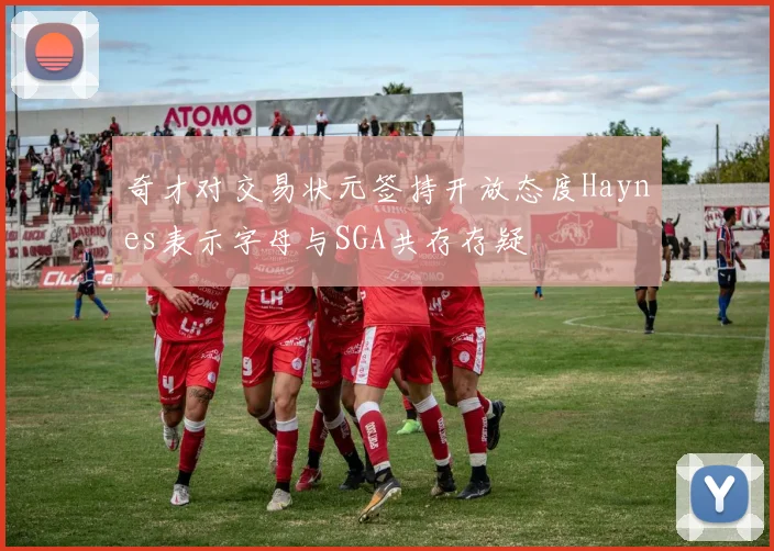奇才对交易状元签持开放态度Haynes表示字母与SGA共存存疑