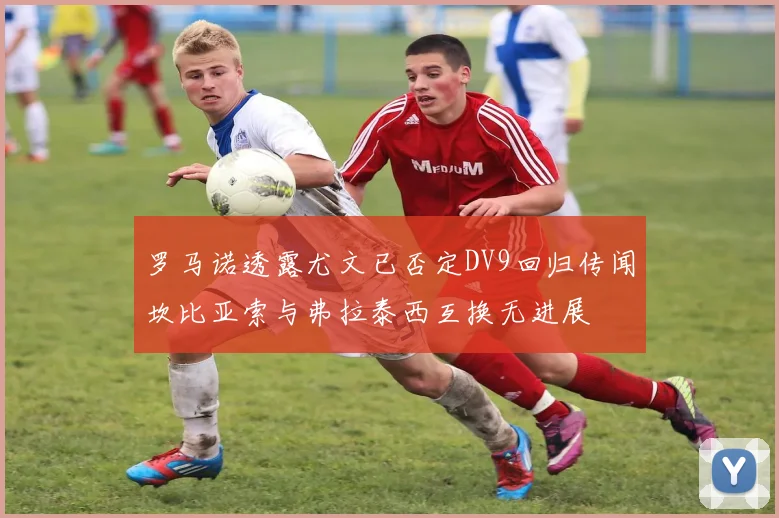 罗马诺透露尤文已否定DV9回归传闻坎比亚索与弗拉泰西互换无进展